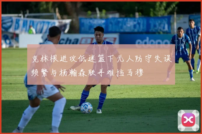 克林根进攻低迷篮下无人防守失误频繁与杨瀚森联手难挡马穆