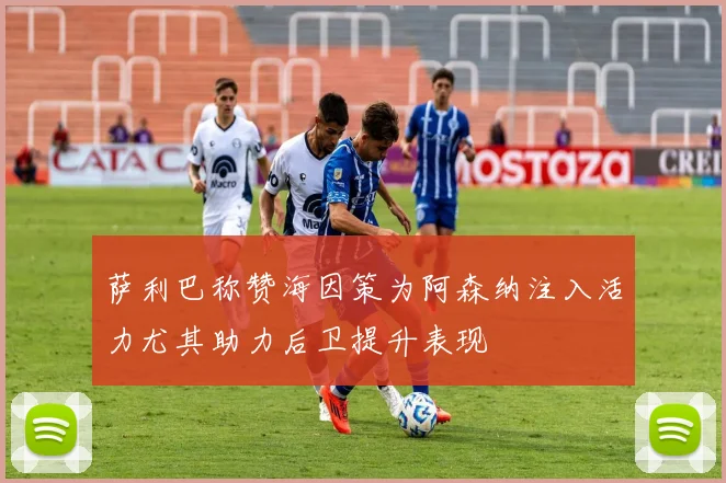 萨利巴称赞海因策为阿森纳注入活力尤其助力后卫提升表现