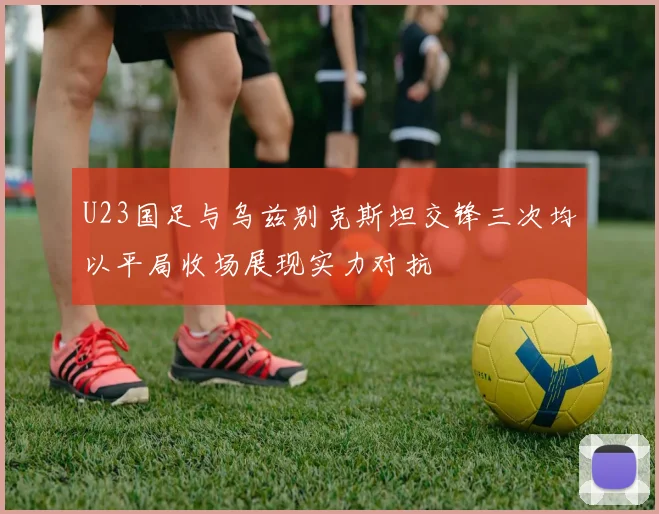 U23国足与乌兹别克斯坦交锋三次均以平局收场展现实力对抗
