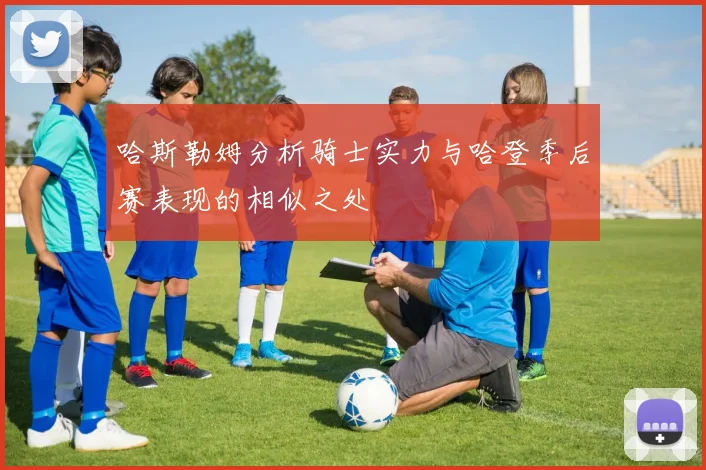 哈斯勒姆分析骑士实力与哈登季后赛表现的相似之处