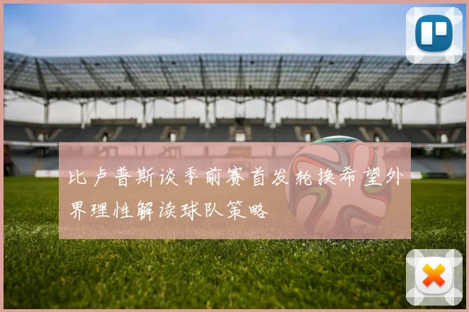 比卢普斯谈季前赛首发轮换希望外界理性解读球队策略