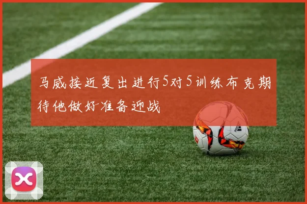 马威接近复出进行5对5训练布克期待他做好准备迎战