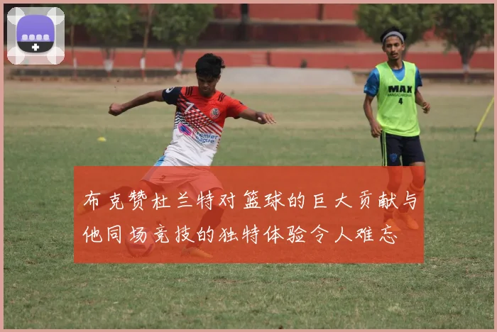 布克赞杜兰特对篮球的巨大贡献与他同场竞技的独特体验令人难忘