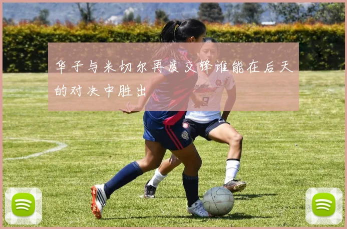 华子与米切尔再度交锋谁能在后天的对决中胜出