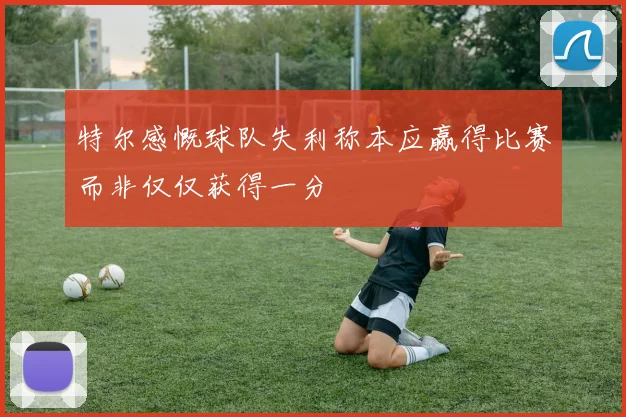 特尔感慨球队失利称本应赢得比赛而非仅仅获得一分