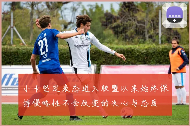 小卡坚定表态进入联盟以来始终保持侵略性不会改变的决心与态度