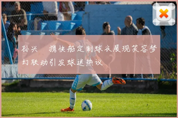 孙兴慜携快船定制球衣展现笑容梦幻联动引发球迷热议