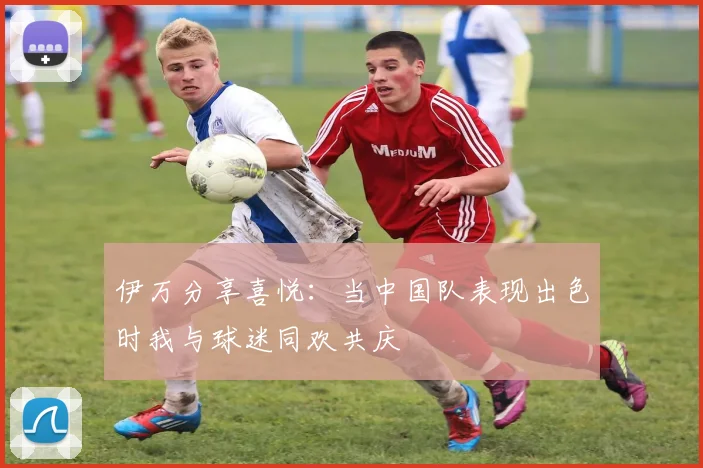 伊万分享喜悦：当中国队表现出色时我与球迷同欢共庆