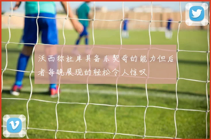 沃西称杜库具备东契奇的能力但后者每晚展现的轻松令人惊叹