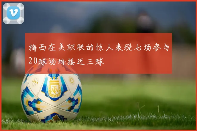 梅西在美职联的惊人表现七场参与20球场均接近三球