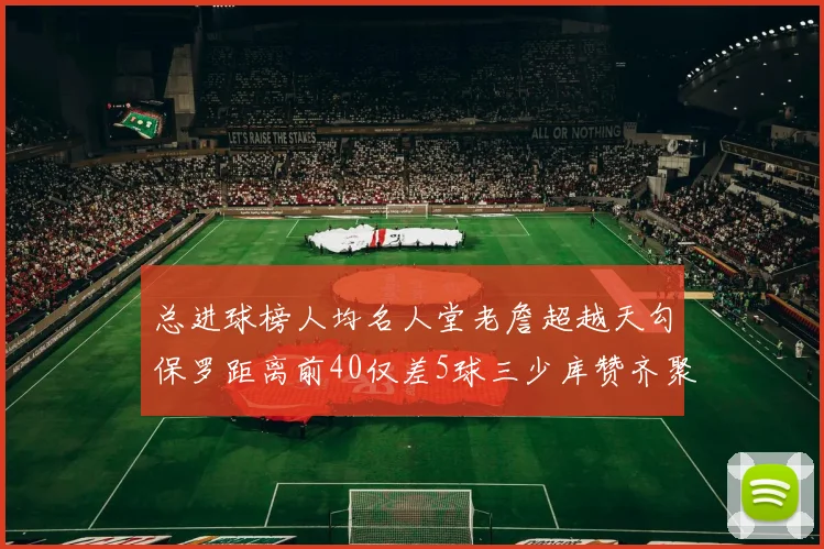 总进球榜人均名人堂老詹超越天勾保罗距离前40仅差5球三少库赞齐聚榜单