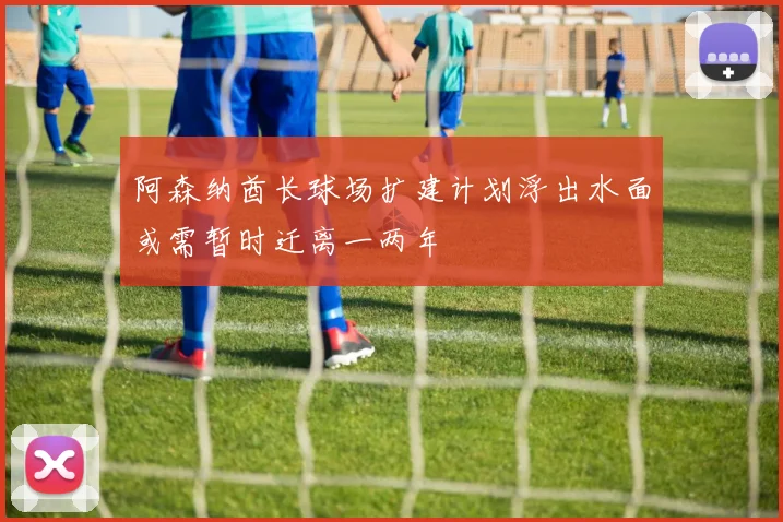 阿森纳酋长球场扩建计划浮出水面或需暂时迁离一两年