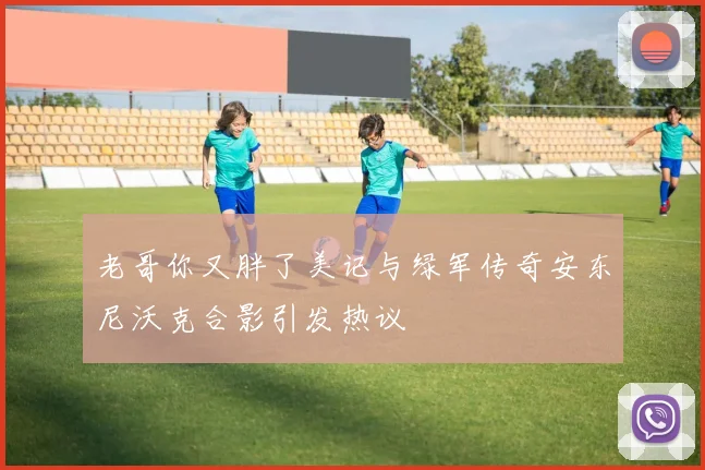 老哥你又胖了美记与绿军传奇安东尼沃克合影引发热议