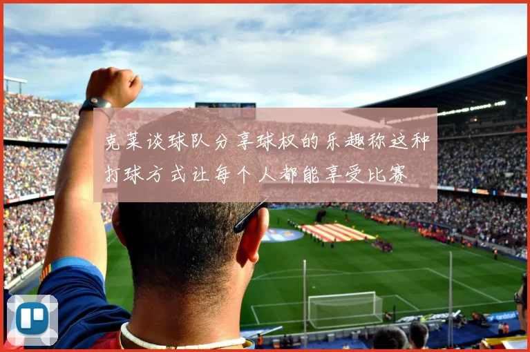 克莱谈球队分享球权的乐趣称这种打球方式让每个人都能享受比赛