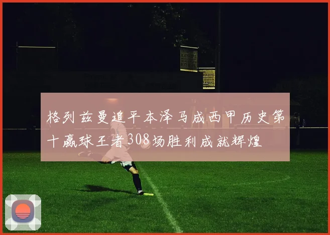 格列兹曼追平本泽马成西甲历史第十赢球王者308场胜利成就辉煌