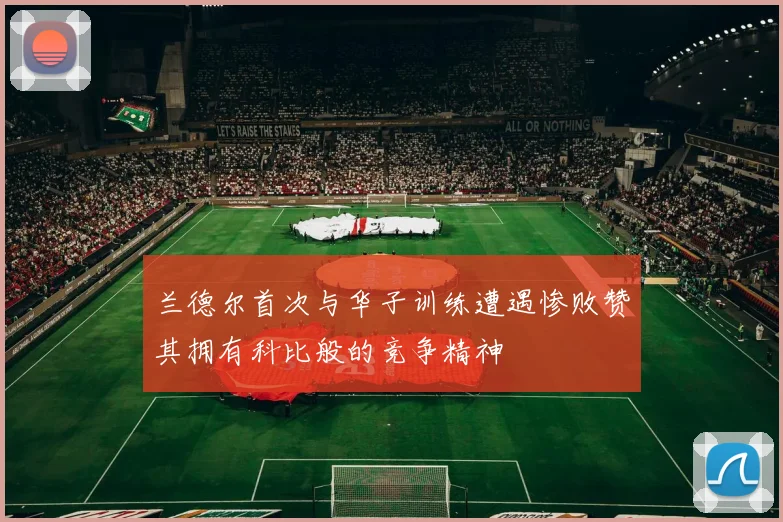 兰德尔首次与华子训练遭遇惨败赞其拥有科比般的竞争精神
