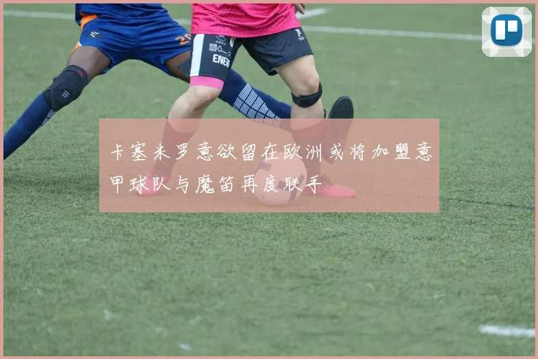 卡塞米罗意欲留在欧洲或将加盟意甲球队与魔笛再度联手