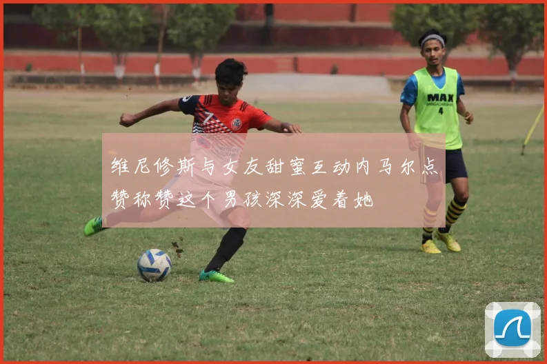 维尼修斯与女友甜蜜互动内马尔点赞称赞这个男孩深深爱着她