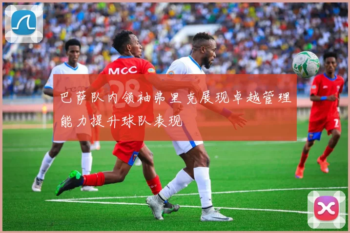 巴萨队内领袖弗里克展现卓越管理能力提升球队表现