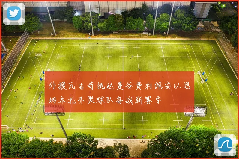 外援瓦吉奇抵达曼谷费利佩安以恩姆本扎齐聚球队备战新赛季