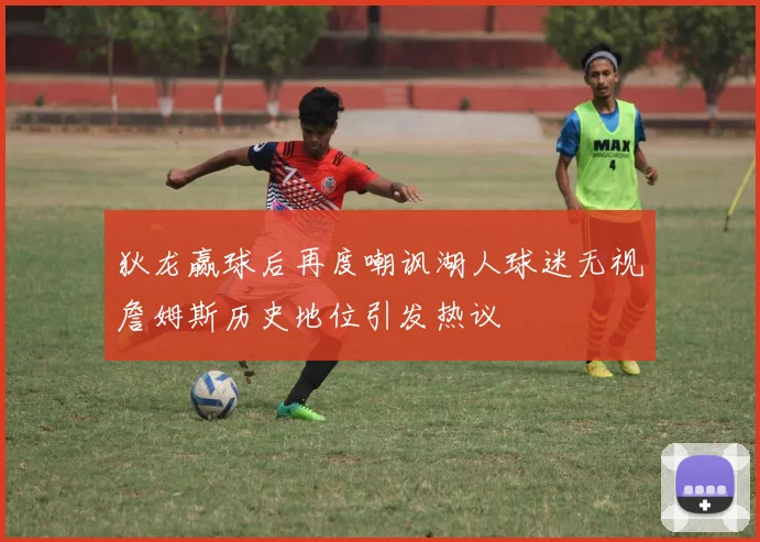 狄龙赢球后再度嘲讽湖人球迷无视詹姆斯历史地位引发热议