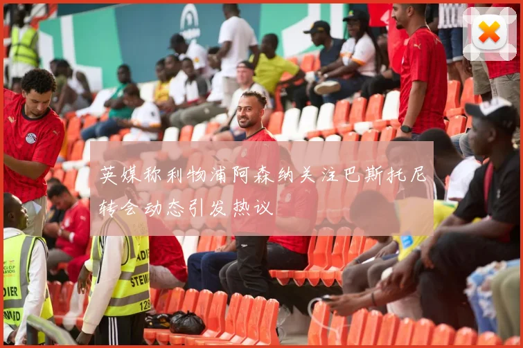 英媒称利物浦阿森纳关注巴斯托尼转会动态引发热议