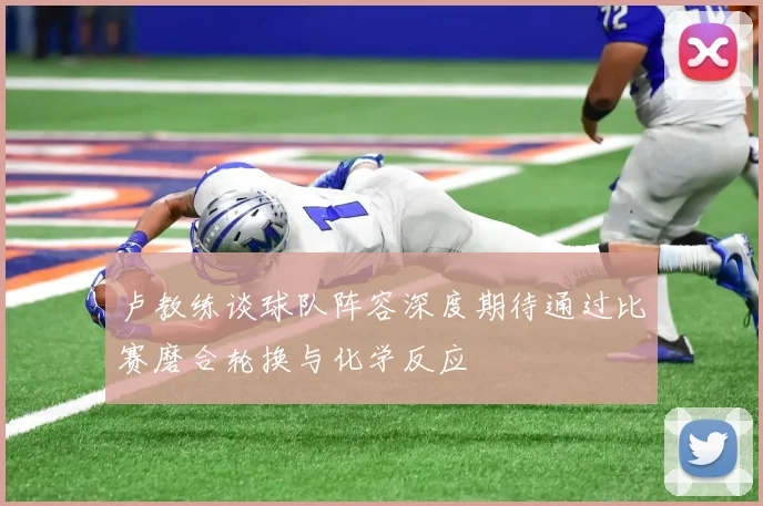 卢教练谈球队阵容深度期待通过比赛磨合轮换与化学反应