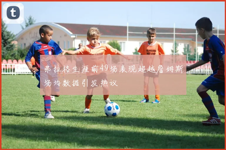 弗拉格生涯前49场表现超越詹姆斯场均数据引发热议