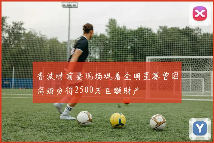 香波特前妻现场观看全明星赛曾因离婚分得2500万巨额财产