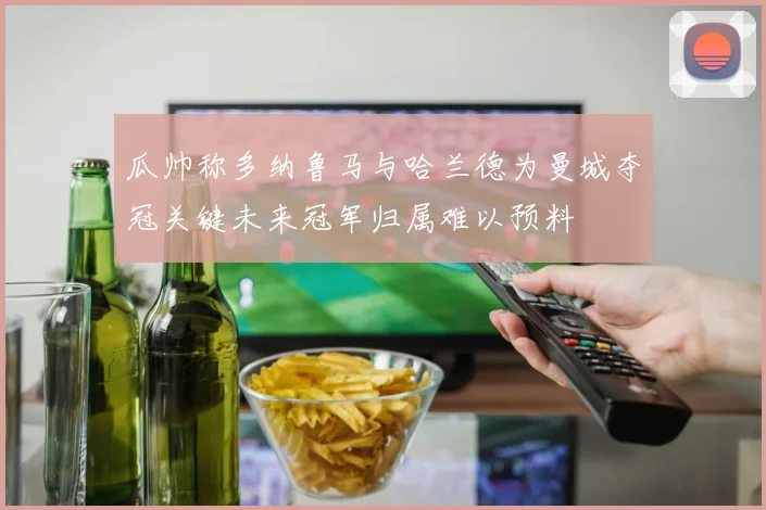 瓜帅称多纳鲁马与哈兰德为曼城夺冠关键未来冠军归属难以预料