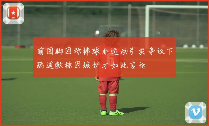 前国脚因称棒球非运动引发争议下跪道歉称因嫉妒才如此言论