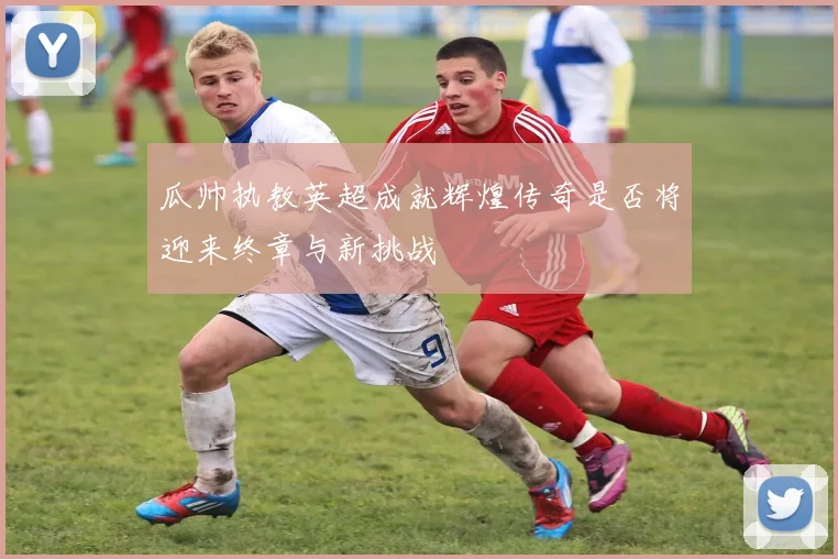 瓜帅执教英超成就辉煌传奇是否将迎来终章与新挑战