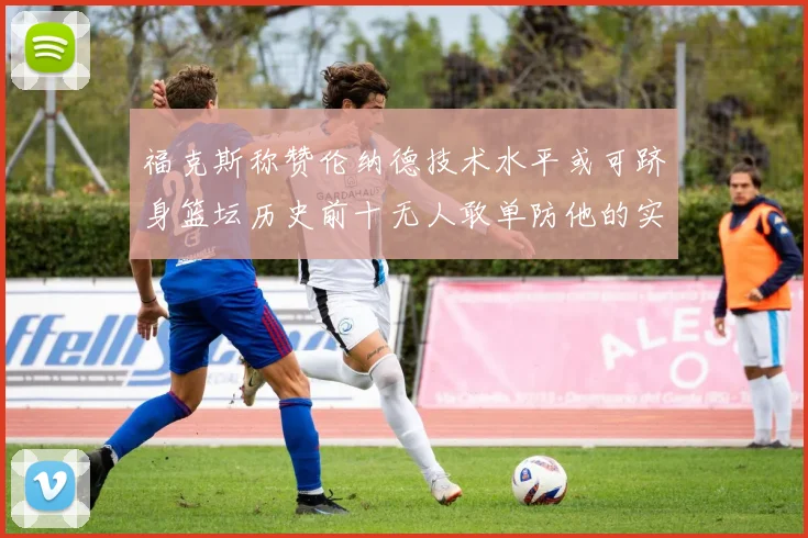 福克斯称赞伦纳德技术水平或可跻身篮坛历史前十无人敢单防他的实力