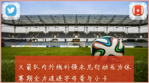火箭队内外线补强未见行动或为休赛期全力追逐字母哥与小卡