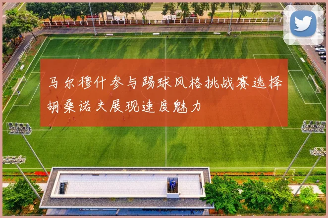 马尔穆什参与踢球风格挑战赛选择胡桑诺夫展现速度魅力