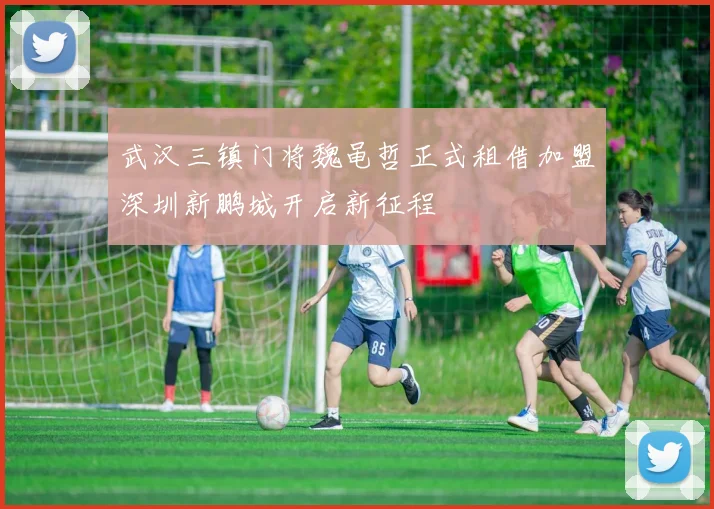 武汉三镇门将魏黾哲正式租借加盟深圳新鹏城开启新征程