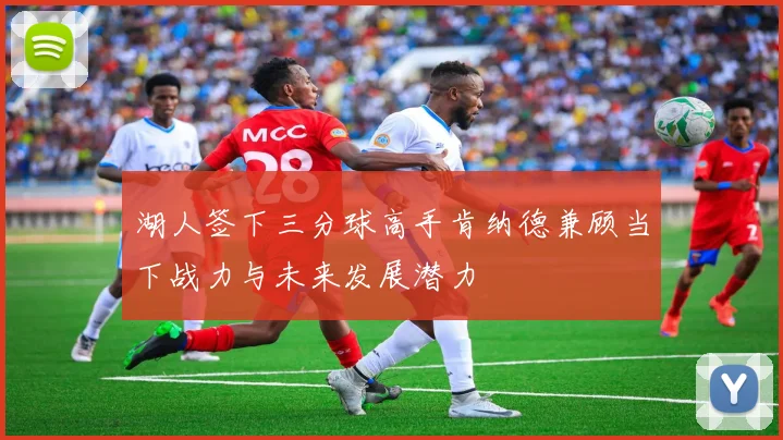 湖人签下三分球高手肯纳德兼顾当下战力与未来发展潜力