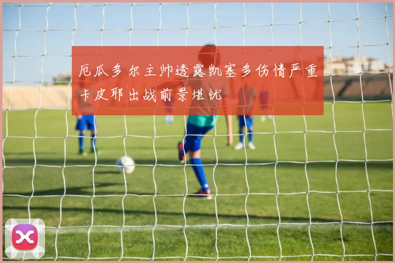 厄瓜多尔主帅透露凯塞多伤情严重卡皮耶出战前景堪忧