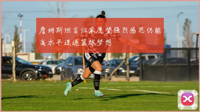 詹姆斯坦言归家愿望强烈感恩仍能高水平追逐篮球梦想