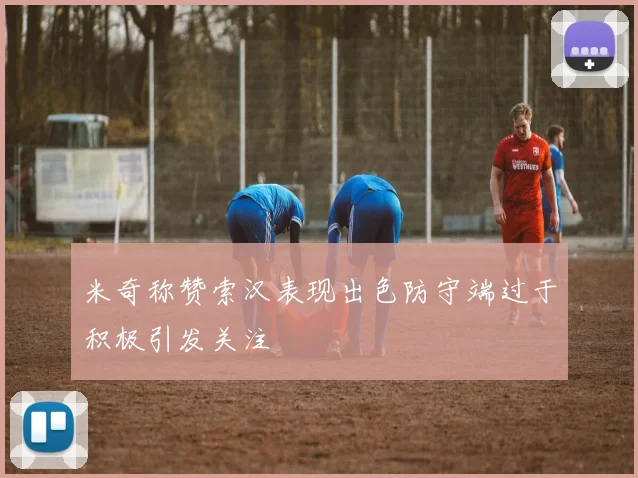 米奇称赞索汉表现出色防守端过于积极引发关注