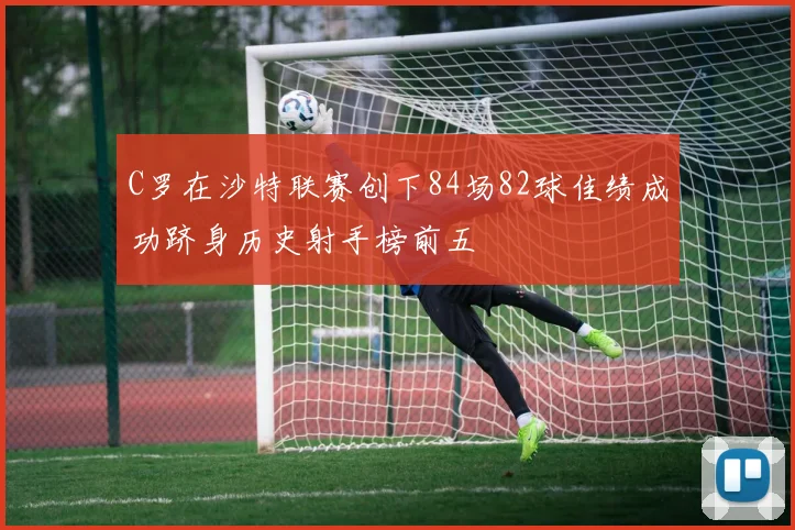 C罗在沙特联赛创下84场82球佳绩成功跻身历史射手榜前五