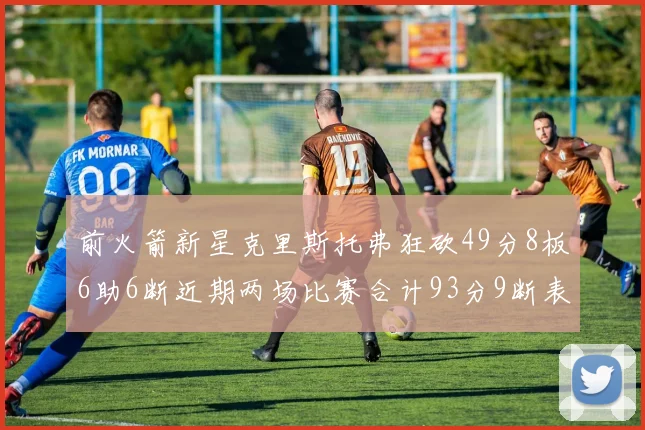 前火箭新星克里斯托弗狂砍49分8板6助6断近期两场比赛合计93分9断表现惊艳