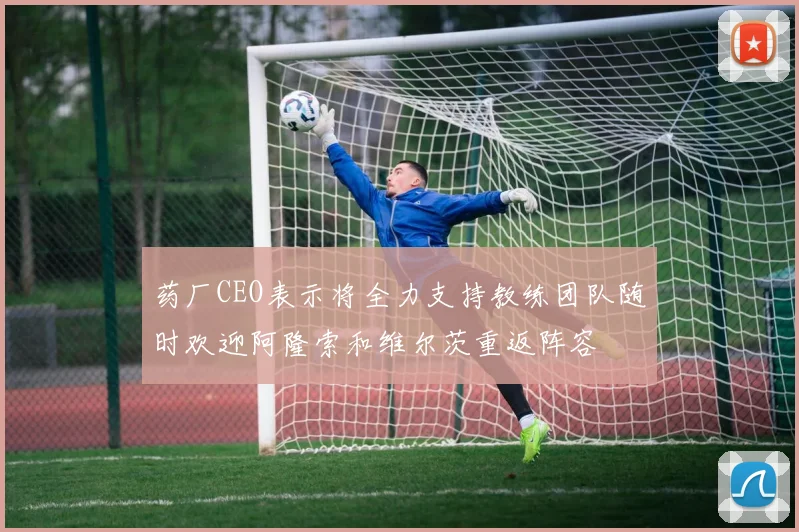药厂CEO表示将全力支持教练团队随时欢迎阿隆索和维尔茨重返阵容