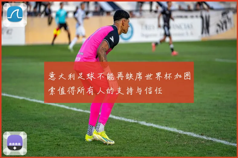 意大利足球不能再缺席世界杯加图索值得所有人的支持与信任
