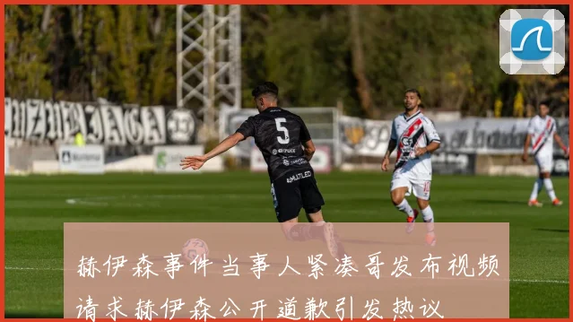 赫伊森事件当事人紧凑哥发布视频请求赫伊森公开道歉引发热议