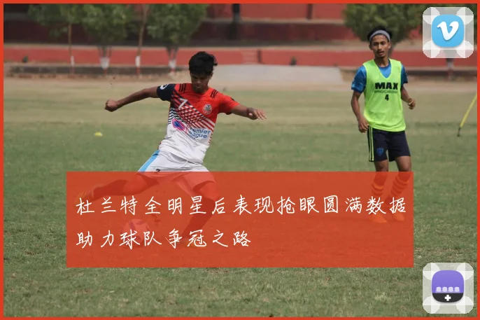 杜兰特全明星后表现抢眼圆满数据助力球队争冠之路