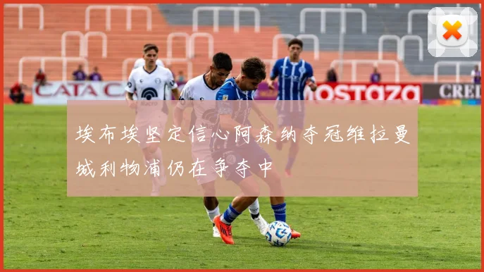 埃布埃坚定信心阿森纳夺冠维拉曼城利物浦仍在争夺中